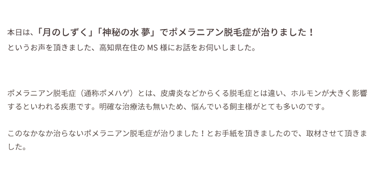 本日は、「月のしずく」「神秘の水 夢」でポメラニアン脱毛症が治りました！というお声を頂きました、高知県在住のMS様にお話をお伺いしました。