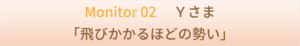 Monitor 02 　Ｙさま　　「飛びかかるほどの勢い」