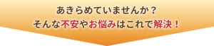 あきらめていませんか？そんな不安やお悩みはこれで解決！